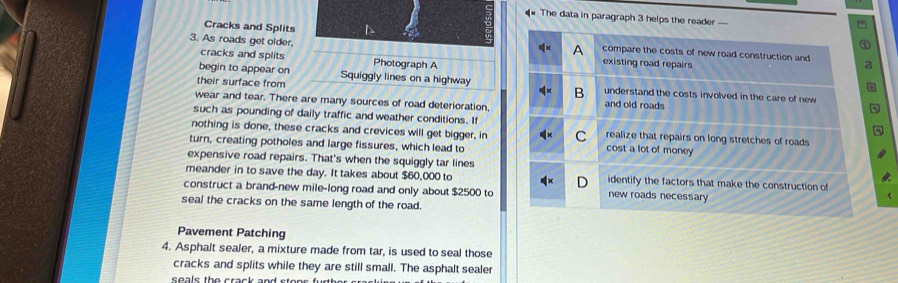 The data in paragraph 3 helps the reader 
Cracks and Splits 
3. As roads get older, 
cracks and splits Photograph A 
begin to appear on Squiggly lines on a highway 
their surface from 
wear and tear. There are many sources of road deterioration, 
such as pounding of daily traffic and weather conditions. If 
nothing is done, these cracks and crevices will get bigger, in 
turn, creating potholes and large fissures, which lead to 
expensive road repairs. That's when the squiggly tar lines 
meander in to save the day. It takes about $60,000 to 
construct a brand-new mile-long road and only about $2500 to 
seal the cracks on the same length of the road 
Pavement Patching 
4. Asphalt sealer, a mixture made from tar, is used to seal those 
cracks and splits while they are still small. The asphalt sealer