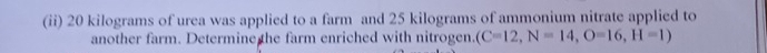 (ii) 20 kilograms of urea was applied to a farm and 25 kilograms of ammonium nitrate applied to 
another farm. Determine the farm enriched with nitrogen. (C=12, N=14, O=16, H=1)