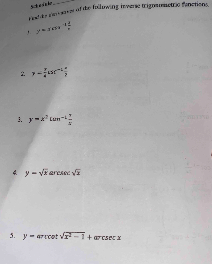 Schedule 
_ 
Find the derivatives of the following inverse trigonometric functions. 
1. y=xcos^(-1) 3/x 
2. y= x/4 csc^(-1) x/2 
3. y=x^2tan^(-1) 7/x 
4. y=sqrt(x)arcsec sqrt(x)
5. y=arccot sqrt(x^2-1)+arcsec x