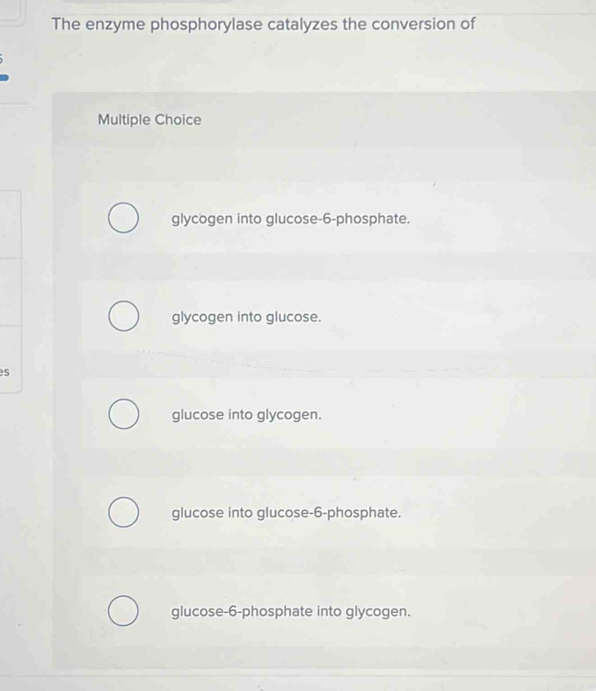 The enzyme phosphorylase catalyzes the conversion of
Multiple Choice
glycogen into glucose- 6 -phosphate.
glycogen into glucose.
es
glucose into glycogen.
glucose into glucose- 6 -phosphate.
glucose- 6 -phosphate into glycogen.