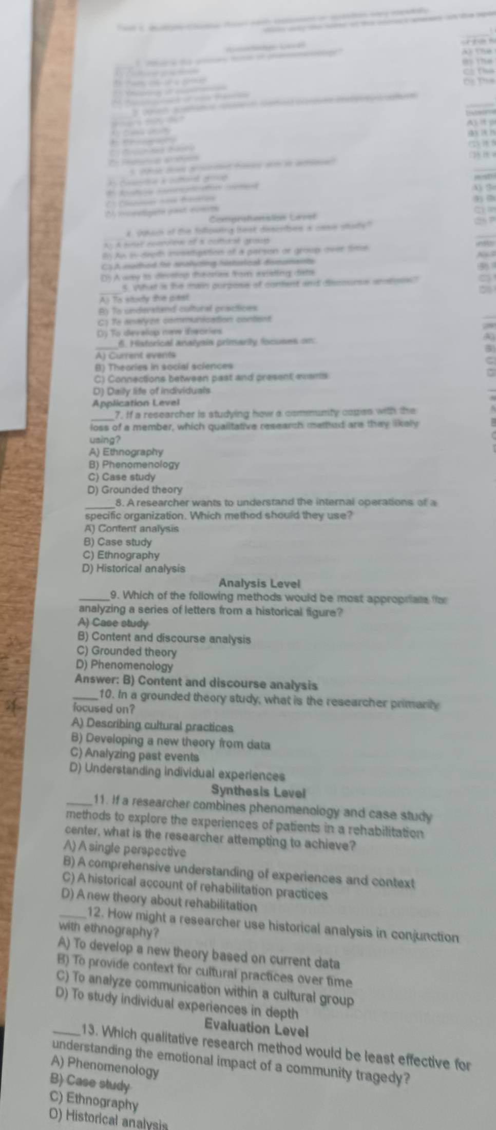 ag e
8) (na
Cí tha
t         
a
e   
oat saa   ee    
               
A) 1 (
(3) ( (
 
() 1 
*  a

A Case à cuborel grmon
C Dlae =feos
9) (
0 mcestigate past comite
Comprstenslión Last
s coach of the follpaiing beat disscsies a cese stae?"
Ap A tinel comontve of a costtural grous
B Aw in degth invsstipation of a parson or group over time
CSA methed for analyzing hishertcal descuments
D A way to dievetop theories from extating date
_5. What is the main gurgosis of content and dsomurs smeons?
A) To sitory the past
Py To understand cultural gractices
C) To antlyén comunication content
Dy To dievelop mew ieories
_
6. Historical analyaia primarly Iscuses om
A) Current events
B) Theories in social sciences
C) Connections between past and present everts
D) Daily life of individuals
Application Level
7. If a researcher is studying how a community copes with the
loss of a member, which qualitative research methed are they likely
using?
A) Ethnography
B) Phenomenology
C) Case study
D) Grounded theory
_
8. A researcher wants to understand the internal operations of a
specific organization. Which method should they use?
A) Content analysis
B) Case study
C) Ethnography
D) Historical analysis
Analysis Level
_9. Which of the following methods would be most appropriats fo
analyzing a series of letters from a historical figure?
A) Case study
B) Content and discourse analysis
C) Grounded theory
D) Phenomenology
Answer: B) Content and discourse analysis
_10. In a grounded theory study, what is the researcher primarily
focused on?
A) Describing cultural practices
B) Developing a new theory from data
C) Analyzing past events
D) Understanding individual experiences
Synthesis Level
_11. If a researcher combines phenomenology and case study
methods to explore the experiences of patients in a rehabilitation
center, what is the researcher attempting to achieve?
A) A single perspective
B) A comprehensive understanding of experiences and context
C) A historical account of rehabilitation practices
D) A new theory about rehabilitation
_12. How might a researcher use historical analysis in conjunction
with ethnography?
A) To develop a new theory based on current data
B) To provide context for cultural practices over time
C) To analyze communication within a cultural group
D) To study individual experiences in depth
Evaluation Level
_13. Which qualitative research method would be least effective for
understanding the emotional impact of a community tragedy?
A) Phenomenology
B) Case study
C) Ethnography
O) Historical analysis