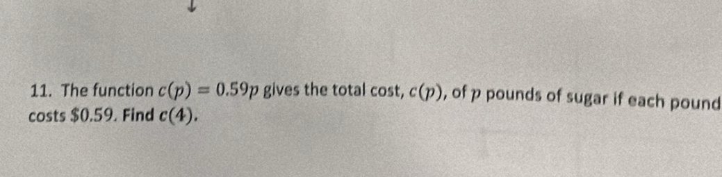 The function c(p)=0.59p gives the total cos t, c(p) , of p pounds of sugar if each pound
costs $0.59. Find c(4).