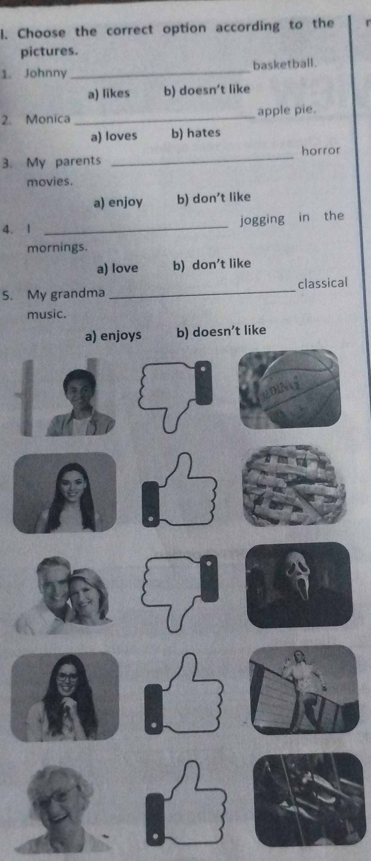 Choose the correct option according to the
pictures.
1. Johnny _basketball.
a) likes b) doesn't like
2. Monica _apple pie.
a) loves b) hates
3. My parents _horror
movies.
a) enjoy b) don't like
4. 1 _jogging in the
mornings.
a) love b) don't like
5. My grandma _classical
music.
a) enjoys b) doesn’t like