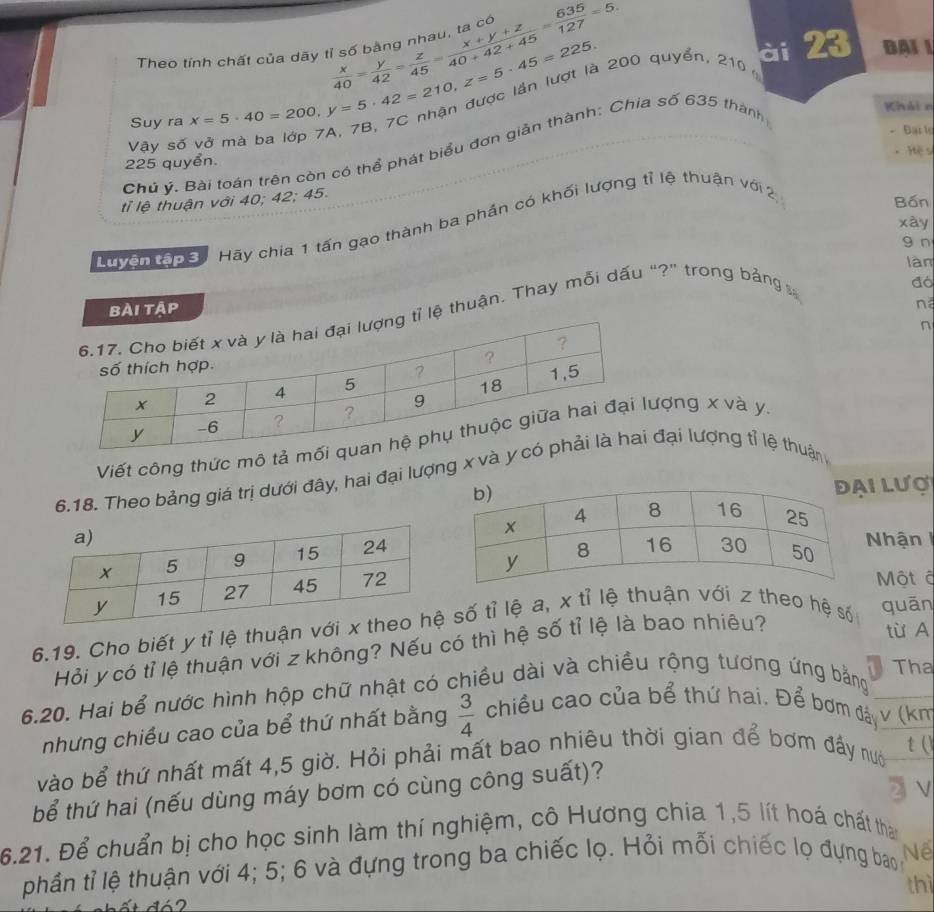 Theo tính chất của dãy  x/40 = y/42 = z/45 = (x+y+z)/40+42+45 = 635/127 =5.
Suy ra X=5· 40=200,y=5· 42=210,z=5· 45=225. 200 quyển, 210
ài 23 Đại 1
Vậy số - Đại lự
Chủ ý. Bài toán trên còn có thể phát biểu đơn giản thành: Chia số 635 thành
Khải n
225 quyển.  Hệ sĩ
tỉ lệ thuận với 40; 42; 45.
xày
Đo5 Hãy chia 1 tấn gạo thành ba phần có khối lượng tỉ lệ thuận với 2
Bốn
g n
làn
bài tập đó
n
ệ thuận. Thay mỗi dấu “?” trong bảng 
n
Viết công thức mô ượng x và y.
6.18. Theo bảng giá trị dưới đây, hai đại lượng x vđại lượng tỉ lệ thuận
i Lượ
Nhận
Một đ
6.19. Cho biết y tỉ lệ thuận vớ số tỉ lệ a, x tỉ lệ thuận với z theo hệ số quān
Hỏi y có tỉ lệ thuận với z không? Nếu có thì hệ số tỉ lệ là bao nhiêu?
từ A
Tha
6.20. Hai bể nước hình hộp chữ nhật có chiều dài và chiều rộng tương ứng bằng
nhưng chiều cao của bể thứ nhất bằng  3/4  chiều cao của bể thứ hai. Để bơm đá v (km
vào bể thứ nhất mất 4,5 giờ. Hỏi phải mất bao nhiêu thời gian để bơm đầy nướ
t ()
bể thứ hai (nếu dùng máy bơm có cùng công suất)?
3 v
6.21. Để chuẩn bị cho học sinh làm thí nghiệm, cô Hương chia 1,5 lít hoá chất than
phần tỉ lệ thuận với 4; 5; 6 và đựng trong ba chiếc lọ. Hỏi mỗi chiếc lọ đựng bao ,Nế
thì