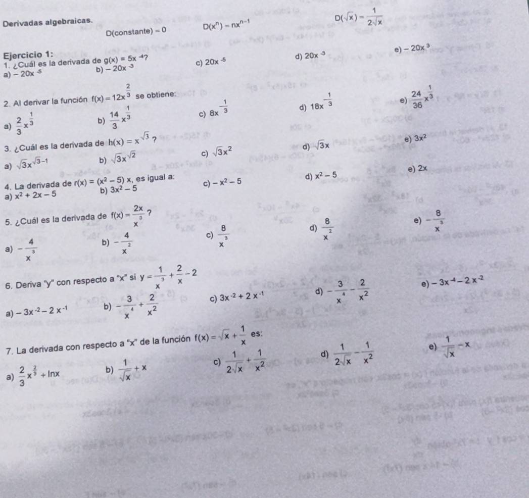 Derivadas algebraicas.
D(constante) =0 D(x^n)=nx^(n-1)
D(sqrt(x))= 1/2sqrt(x) 
Ejercicio 1: g(x)=5x-4 c) 20x^(-5)
b) -20x^(-3) d) 20x^(-3) e) -20x^3
1. ¿Cuál es la derivada de
a) -20x^(-5)
2. Al derivar la función f(x)=12x^(frac 2)3 se obtiene:
d) 18x^(-frac 1)3
e)  24/36 x^(frac 1)3
a)  2/3 x^(frac 1)3
b)  14/3 x^(frac 1)3
c) 8x^(-frac 1)3
3. ¿Cuál es la derivada de h(x)=x^(sqrt(3)) 7
e) 3x^2
d)
c)
a) sqrt(3)x^(sqrt(3)-1) b) sqrt(3)x^(sqrt(2)) sqrt(3)x^2 sqrt(3)x
e) 2x
4. La derivada de r(x)=(x^2-5)x :, es igual a: -x^2-5
a) x^2+2x-5 b) 3x^2-5 c) d) x^2-5
5. ¿Cuál es la derivada de f(x)= 2x/x^3  ?
d)  8/x^2 
e) - 8/x^3 
a) - 4/x^3 
b) - 4/x^2 
c)  8/x^3 
6. Deriva ''y'' con respecto a ''x'' si y= 1/x^3 + 2/x -2
a) -3x^(-2)-2x^(-1) b) - 3/x^4 + 2/x^2  c) 3x^(-2)+2x^(-1) d) - 3/x^4 - 2/x^2 
e) -3x^(-4)-2x^(-2)
7. La derivada con respecto a ''x'' de la función f(x)=sqrt(x)+ 1/x  es:
e)
a)  2/3 x^(frac 2)3+ln x b)  1/sqrt(x) +x c)  1/2sqrt(x) + 1/x^2  d)  1/2sqrt(x) - 1/x^2   1/sqrt(x) -x