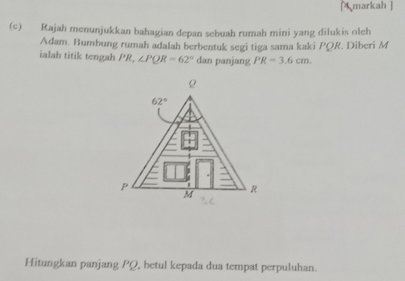 [4 markah ]
(c) Rajah menunjukkan bahagian depan sebuah rumah mini yang dilukis oleh
Adam. Bumbung rumah adalah berbentuk segi tiga sama kaki PQR. Diberi M
ialah titik tengah PR, ∠ PQR=62° dan panjang PR=3.6cm.
Hitungkan panjang PQ, betul kepada dua tempat perpuluhan.