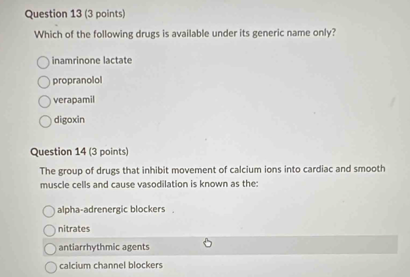 Which of the following drugs is available under its generic name only?
inamrinone lactate
propranolol
verapamil
digoxin
Question 14 (3 points)
The group of drugs that inhibit movement of calcium ions into cardiac and smooth
muscle cells and cause vasodilation is known as the:
alpha-adrenergic blockers .
nitrates
antiarrhythmic agents
calcium channel blockers