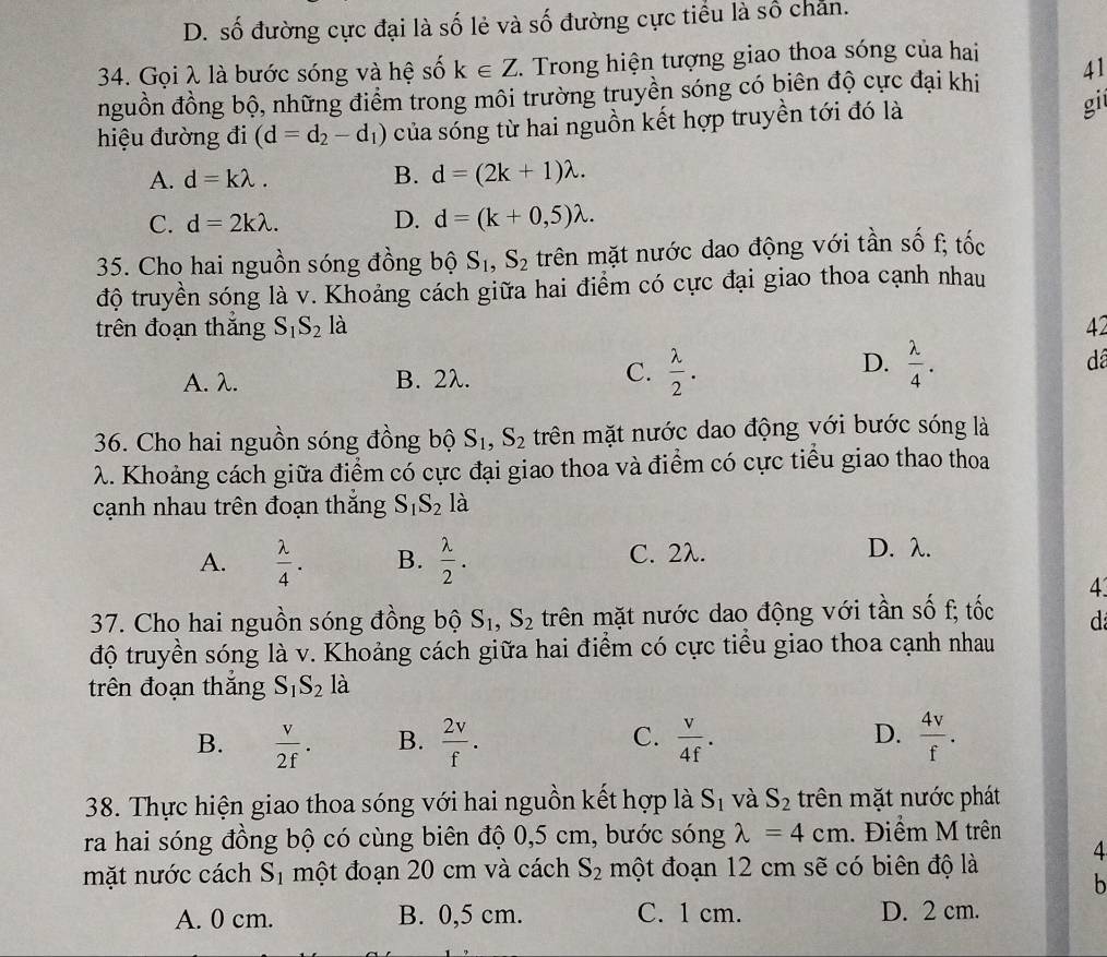 D. số đường cực đại là số lẻ và số đường cực tiểu là số chăn.
34. Gọi λ là bước sóng và hệ số k∈ Z. Trong hiện tượng giao thoa sóng của hai
nguồn đồng bộ, những điểm trong môi trường truyền sóng có biên độ cực đại khi 41
hiệu đường đi (d=d_2-d_1) của sóng từ hai nguồn kết hợp truyền tới đó là gi
A. d=klambda . B. d=(2k+1)lambda .
C. d=2klambda . D. d=(k+0,5)lambda .
35. Cho hai nguồn sóng đồng bộ S_1,S_2 trên mặt nước dao động với tần số f; tốc
độ truyền sóng là v. Khoảng cách giữa hai điểm có cực đại giao thoa cạnh nhau
trên đoạn thắng S_1S_2la 42
C.
A. λ. B. 2λ.  lambda /2 .
D.  lambda /4 .
dã
36. Cho hai nguồn sóng đồng bộ S_1,S_2 trên mặt nước dao động với bước sóng là
λ. Khoảng cách giữa điểm có cực đại giao thoa và điểm có cực tiểu giao thao thoa
cạnh nhau trên đoạn thăng S_1S_2 là
A.  lambda /4 . B.  lambda /2 . C. 2λ. D. λ.
4
37. Cho hai nguồn sóng đồng bộ S_1,S_2 trên mặt nước dao động với tần số f; tốc d
độ truyền sóng là v. Khoảng cách giữa hai điểm có cực tiểu giao thoa cạnh nhau
à
trên đoạn thắng S_1S_21 10
B.  v/2f . B.  2v/f . C.  v/4f . D.  4v/f .
38. Thực hiện giao thoa sóng với hai nguồn kết hợp là S_1 và S_2 trên mặt nước phát
ra hai sóng đồng bộ có cùng biên độ 0,5 cm, bước sóng lambda =4cm Điểm M trên
mặt nước cách S_1 một đoạn 20 cm và cách S_2 một đoạn 12 cm sẽ có biên độ là 4
b
A. 0 cm. B. 0,5 cm. C. 1 cm. D. 2 cm.