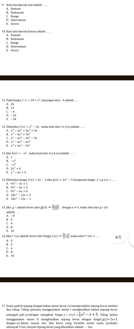 Kata lain daerah asal adalah . . . .
A. Domain
B. Kodomain
C. Range
D. Determinan
E. Invers
10. Kata lain daerah kawan adalah . . . .
A. Domain
B. Kodomain
C. Range
D. Determinan
E. Invers
11. Pada fungs f:xto 10+x^2 bayangan dari - 4 adalah . . . .
A. 26
B. 12
C. -6
D. - 22
E. - 54
12. Diketahui f(x)=x^2-3x. r. maka nilai dari fo f (x) adalah . .. .
A. x^4-6x^3+6x^2+9x
B. x^4-6x^3+9x^2
C x^4-6x^3-6x^2-9x
D. x^4-6x^3-6x^2
x^4+6x^3-9x^2
13. lik h(x)=-x^2 maka hasil dari h o h (x) adalah .. . .
A. x
B. -x^2
C -x^4
D. 2x^2+6
E. x^4-6x+4
14. Diketahui fungsi f(x)=3x-1 dar g(x)=2x^2-3 komposisi fungsi fcirc g(x)=...
A. 9x^2-3x+1
B. 9x^2-6x+3
C 9x^2-6x+6
D. 18x^2-12x+2
E. 18x^2-12x-1
15. Jika g^(-1) adalah invers dari g(x)= (3x+8)/x+4  dengan x!= 4 , maka nilai dari g^(-1)(4)
adalah . . . .
A. - 8
B. 0
C. 4
D. θ
E. 16
16. Jika f^(-1)(x) adalah invers dari fungsi f(x)= (2x-4)/x-3  maka nilai f^(-1)(4)=... 4/5
A. 0
B. 4
C. 6
D. 8
E. 10
17. Suatu pabrik tepung dengan bahan dasar beras (x) memproduksi tepung beras melalui
dua tahap. Tahap pertama menggunakan mesin I menghasilkan bahan tepung beras
setengah jadi (y) dengan mengikuti fungs y=f(x)= 1/9 x^2-x+5. Tahap kedua
menggunakan mesin II menghasilkan tepung beras dengan fungsi g(y)=7y+3
dengan x,y dalam satuan ton. Jika beras yang tersedia untuk suatu produksi
sebanyak 9 ton, banyak tepung beras yang dihasilkan adalah ---- ton.