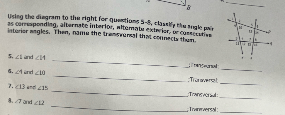 Using the diagram to the right for questions 5-8, classify the angle pair 
as corresponding, alternate interior, alternate exterior, or consecutive 
interior angles. Then, name the transversal that connects them. 
_ 
5. ∠ 1 and ∠ 14 _;Transversal: 
_ 
6. ∠ 4 and ∠ 10 _;Transversal: 
_ 
7. ∠ 13 and ∠ 15;Transversal: 
_ 
_ 
8. ∠ 7 and ∠ 12;Transversal:_