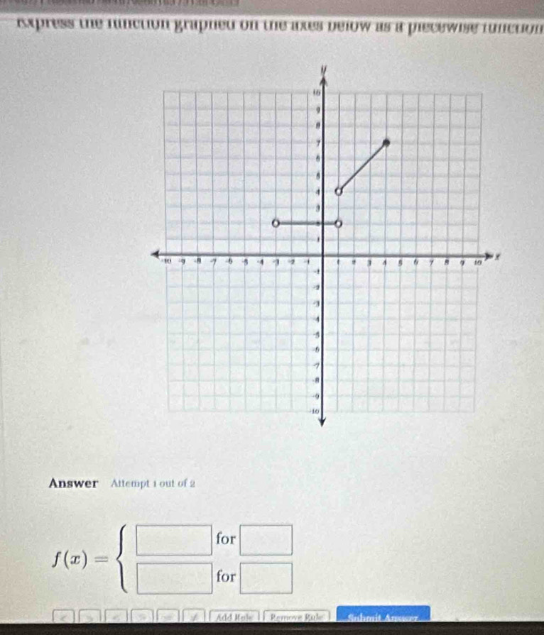 ixpress the function grapned on the ates below as a piecewise function 
Answer Attempt 1 out of 2 
for □
f(x)=beginarrayl □  □ endarray. for □ 
Add Hol Remove Rule Suhmit Anuser