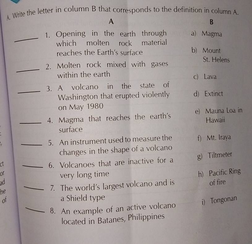 Write the letter in column B that corresponds to the definition in column A.
A
B
_
1. Opening in the earth through a) Magma
which molten rock material
reaches the Earth's surface b) Mount
St. Helens
_
2. Molten rock mixed with gases
within the earth
c) Lava
_
3. A volcano in the state of
Washington that erupted violently d) Extinct
on May 1980
_4. Magma that reaches the earth's e) Mauna Loa in
Hawaii
surface
_5. An instrument used to measure the f) Mt. Iraya
changes in the shape of a volcano
ct _6. Volcanoes that are inactive for a g) Tiltmeter
or h) Pacific Ring
very long time
ad of fire
he _7. The world's largest volcano and is
of a Shield type
_8. An example of an active volcano i) Tongonan
located in Batanes, Philippines