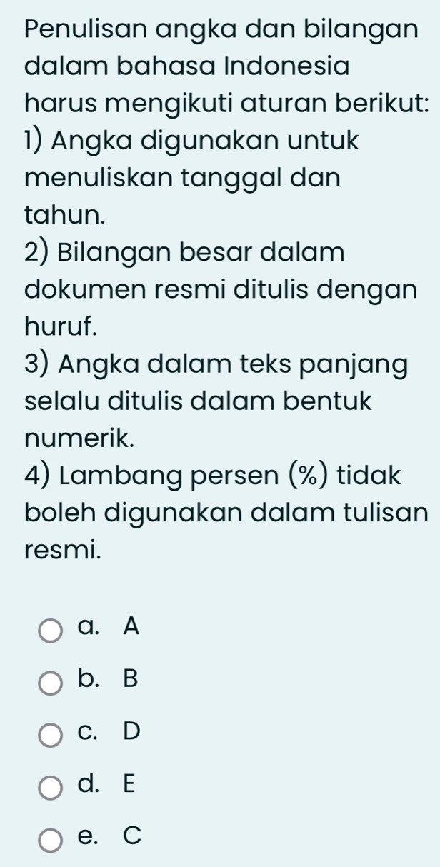 Penulisan angka dan bilangan
dalam bahasa Indonesia
harus mengikuti aturan berikut:
1) Angka digunakan untuk
menuliskan tanggal dan
tahun.
2) Bilangan besar dalam
dokumen resmi ditulis dengan
huruf.
3) Angka dalam teks panjang
selalu ditulis dalam bentuk
numerik.
4) Lambang persen (%) tidak
boleh digunakan dalam tulisan
resmi.
a. A
b. B
c. D
d. E
e. C