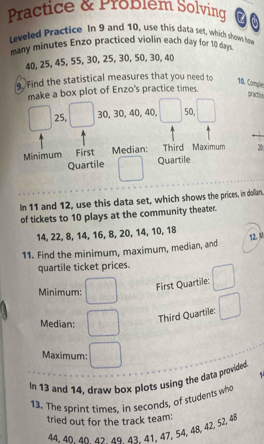 Practice & Problem Solving 
Leveled Practice In 9 and 10, use this data set, which shows how 
many minutes Enzo practiced violin each day for 10 days.
40, 25, 45, 55, 30, 25, 30, 50, 30, 40
9. Find the statistical measures that you need to 10. Complet 
make a box plot of Enzo’s practice times. 
practice
25, 30, 30, 40, 40, 50, 
Minimum First Median: Third Maximum 20
Quartile Quartile 
In 11 and 12, use this data set, which shows the prices, in dollars, 
of tickets to 10 plays at the community theater.
14, 22, 8, 14, 16, 8, 20, 14, 10, 18
12. M 
11. Find the minimum, maximum, median, and 
quartile ticket prices. 
Minimum: 
First Quartile: 
Third Quartile: 
Median: 
Maximum: 
1 
In 13 and 14, draw box plots using the data provided. 
13. The sprint times, in seconds, of students who 
tried out for the track team:
44, 40. 40 42 49 43. 41, 47, 54, 48, 42, 52, 48