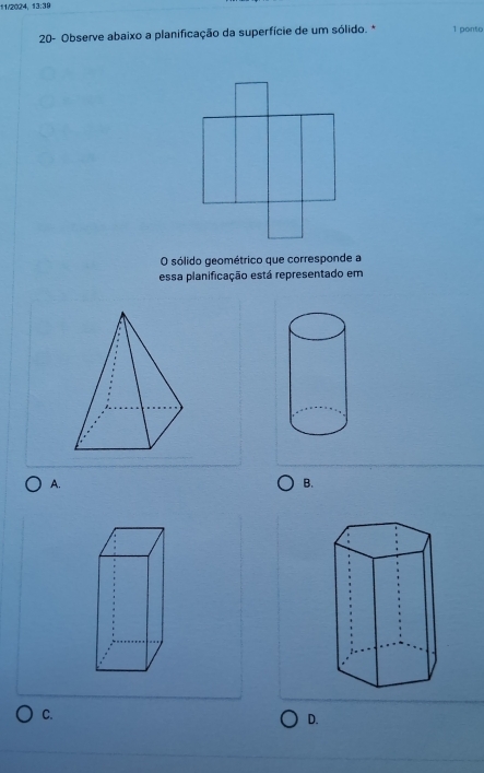 11/2024,13:39 
20- Observe abaixo a planificação da superfície de um sólido. * 1 ponto 
O sólido geométrico que corresponde a 
essa planificação está representado em 
A. 
B. 
C. 
D.