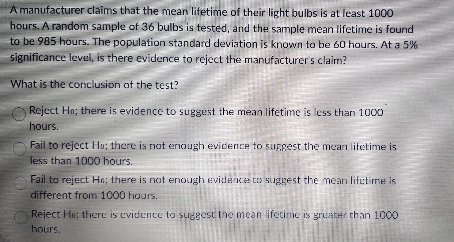 A manufacturer claims that the mean lifetime of their light bulbs is at least 1000
hours. A random sample of 36 bulbs is tested, and the sample mean lifetime is found
to be 985 hours. The population standard deviation is known to be 60 hours. At a 5%
significance level, is there evidence to reject the manufacturer's claim?
What is the conclusion of the test?
Reject Ho; there is evidence to suggest the mean lifetime is less than 1000
hours.
Fail to reject H₀; there is not enough evidence to suggest the mean lifetime is
less than 1000 hours.
Fail to reject H₀; there is not enough evidence to suggest the mean lifetime is
different from 1000 hours.
Reject H₀; there is evidence to suggest the mean lifetime is greater than 1000
hours.