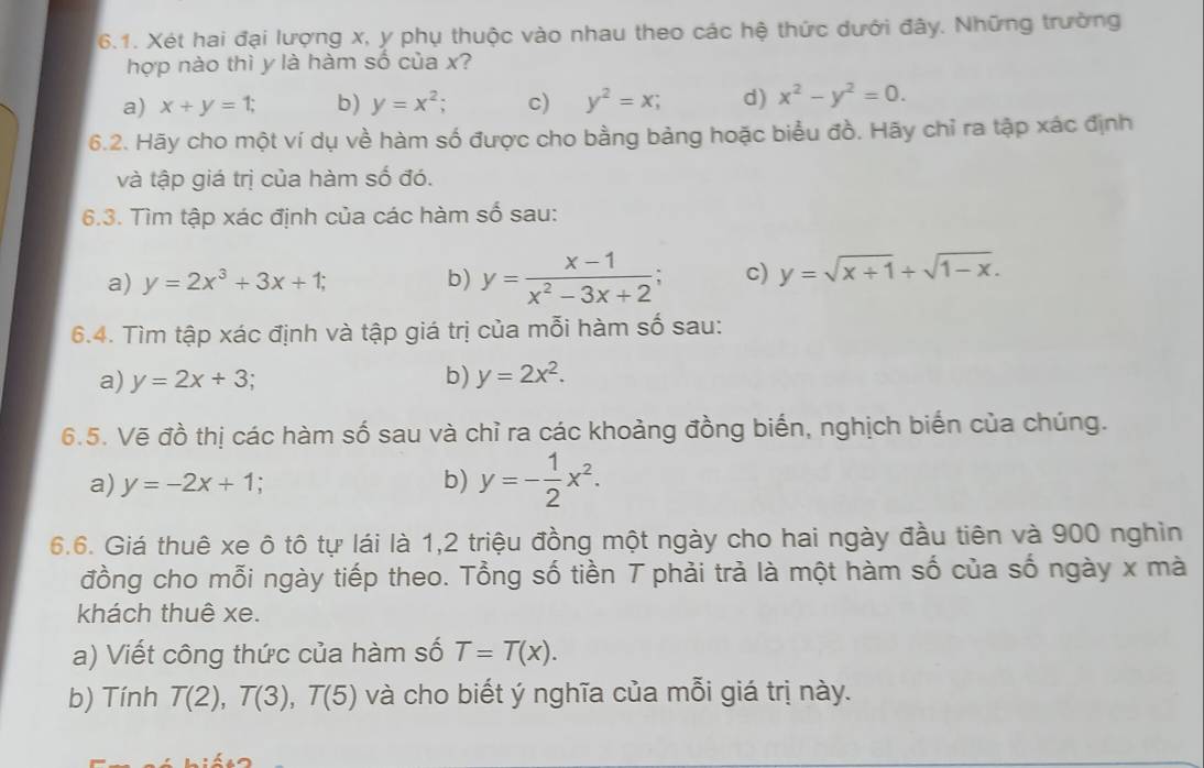 Xét hai đại lượng x, y phụ thuộc vào nhau theo các hệ thức dưới đây. Những trường
hợp nào thì y là hàm số của x?
a) x+y=1; b) y=x^2; c) y^2=x; d) x^2-y^2=0. 
6.2. Hãy cho một ví dụ về hàm số được cho bằng bảng hoặc biểu đồ. Hãy chỉ ra tập xác định
và tập giá trị của hàm số đó.
6.3. Tìm tập xác định của các hàm số sau:
a) y=2x^3+3x+1; b) y= (x-1)/x^2-3x+2  c) y=sqrt(x+1)+sqrt(1-x). 
6.4. Tìm tập xác định và tập giá trị của mỗi hàm số sau:
a) y=2x+3 b) y=2x^2. 
6.5. Vẽ đồ thị các hàm số sau và chỉ ra các khoảng đồng biến, nghịch biến của chúng.
a) y=-2x+1 b) y=- 1/2 x^2. 
6.6. Giá thuê xe ô tô tự lái là 1, 2 triệu đồng một ngày cho hai ngày đầu tiên và 900 nghìn
đồng cho mỗi ngày tiếp theo. Tổng số tiền T phải trả là một hàm số của số ngày x mà
khách thuê xe.
a) Viết công thức của hàm số T=T(x). 
b) Tính T(2), T(3), T(5) và cho biết ý nghĩa của mỗi giá trị này.