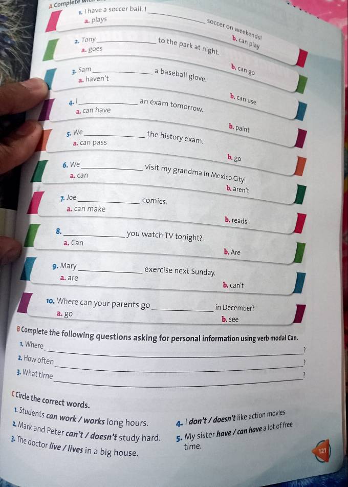 A Complete wil
. I have a soccer ball. I_
a. plays
soccer on weekends!
2. Tony_ b. can play
to the park at night.
a. goes
3. Sam_
b. can go
a baseball glove.
a. haven't
b. can use
4. 1_
an exam tomorrow.
a. can have
b. paint
5. We_
the history exam.
a. can pass
b. go
6. We
_visit my grandma in Mexico City!
a. can
b. aren't
7. Joe
_comics.
a. can make
b. reads
8.
_you watch TV tonight?
a. Can
b. Are
9. Mary_ exercise next Sunday.
a. are b. can't
10. Where can your parents go_ in December?
a. go
b. see
B Complete the following questions asking for personal information using verb modal Can.
1. Where
_?
_
2. How often
?
_
3. What time ?
C Circle the correct words.
1. Students can work / works long hours. 4. l don’t / doesn’t like action movies.
2. Mark and Peter can’t / doesn’t study hard. 5. My sister have / can have a lot of free
3. The doctor live / lives in a big house.
time. 121