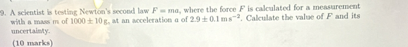 A scientist is testing Newton's second law F=ma , where the force F is calculated for a measurement 
with a mass m of 1000± 10g , at an acceleration a of 2.9± 0.1ms^(-2). Calculate the value of F and its 
uncertainty. 
(10 marks)