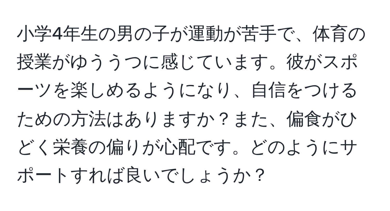 小学4年生の男の子が運動が苦手で、体育の授業がゆううつに感じています。彼がスポーツを楽しめるようになり、自信をつけるための方法はありますか？また、偏食がひどく栄養の偏りが心配です。どのようにサポートすれば良いでしょうか？