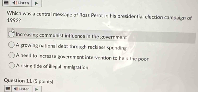 Listen
Which was a central message of Ross Perot in his presidential election campaign of
1992?
Increasing communist influence in the government
A growing national debt through reckless spending
A need to increase government intervention to help the poor
A rising tide of illegal immigration
Question 11 (5 points)
Listen