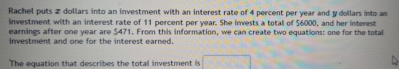 Rachel puts x dollars into an investment with an interest rate of 4 percent per year and y dollars into an 
investment with an interest rate of 11 percent per year. She invests a total of $6000, and her interest 
earnings after one year are $471. From this information, we can create two equations: one for the total 
investment and one for the interest earned. 
The equation that describes the total investment is