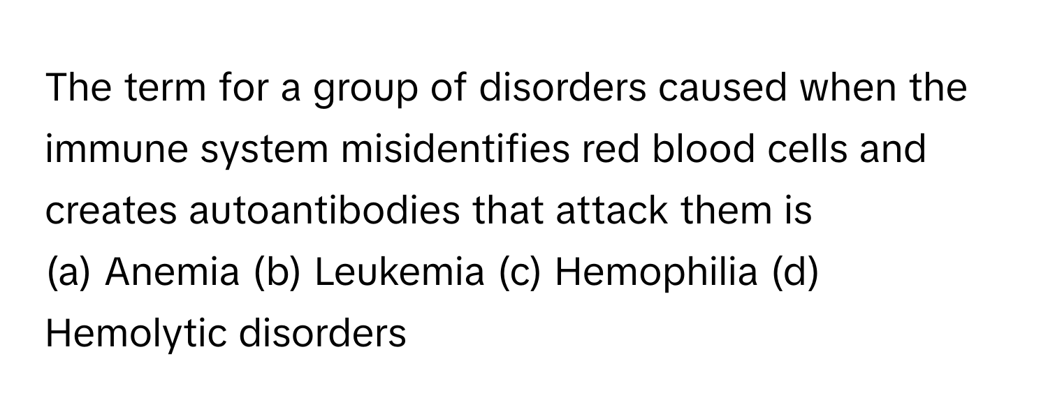 The term for a group of disorders caused when the immune system misidentifies red blood cells and creates autoantibodies that attack them is 
(a) Anemia (b) Leukemia (c) Hemophilia (d) Hemolytic disorders