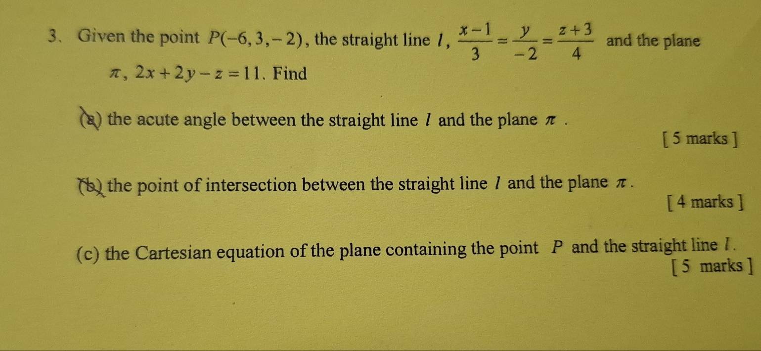 Given the point P(-6,3,-2) , the straight line 1,  (x-1)/3 = y/-2 = (z+3)/4  and the plane
π , 2x+2y-z=11. Find
(a) the acute angle between the straight line 7 and the plane π.
[ 5 marks ]
(b) the point of intersection between the straight line 7 and the plane π.
[ 4 marks ]
(c) the Cartesian equation of the plane containing the point P and the straight line 7.
[ 5 marks ]