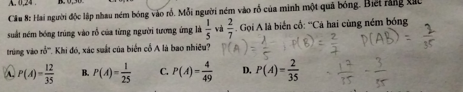 A. 0, 24. B. 0, 50.
Câu 8: Hai người độc lập nhau ném bóng vào rỗ. Mỗi người ném vào rỗ của mình một quả bóng. Biết rằng xác
suất ném bóng trúng vào rỗ của từng người tương ứng là  1/5  và  2/7 . Gọi A là biến cố: “Cả hai cùng ném bóng
trung vào rổ'. Khi đó, xác suất của biến cố A là bao nhiêu?
A, P(A)= 12/35  B. P(A)= 1/25  C. P(A)= 4/49  D. P(A)= 2/35 