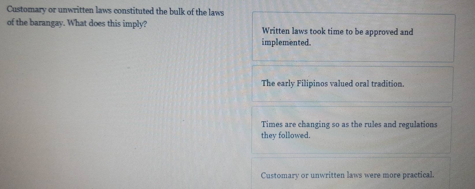 Customary or unwritten laws constituted the bulk of the laws
of the barangay. What does this imply?
Written laws took time to be approved and
implemented.
The early Filipinos valued oral tradition.
Times are changing so as the rules and regulations
they followed.
Customary or unwritten laws were more practical.