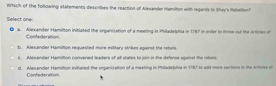 Which of the following statements describes the reaction of Alexander Hamilton with regards to Shay's Rebellion?
Select one:
a. Alexander Hamilton initiated the organization of a meeting in Philadelphia in 1787 in order to throw out the Articles of
Confederation.
b. Alexander Hamilton requested more military strikes against the rebels.
c. Alexander Hamilton convened leaders of all states to join in the defense against the rebels.
d. Alexander Hamilton initiated the organization of a meeting in Philadelphia in 1787 to add more sections in the Articles of
Confederation.