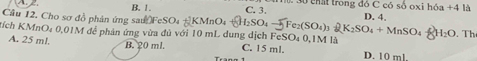 chất trong đó C có số oxi hóa +4 là
A. 2. B. 1. C. 3.
Câu 12. Cho sơ đồ phản ứng sau FeSO4 +KMnO_4+8H_2SO_4-5Fe_2(SO_4)_3=K_2SO_4+MnSO_4-8H_2O D. 4.
tích KMnO₄ 0,01M để phản ứng vừa đủ với 10 mL dung dịch FeSO₄ 0,1M là . Th
B. 20 ml.
A. 25 ml. C. 15 ml. D. 10 ml.