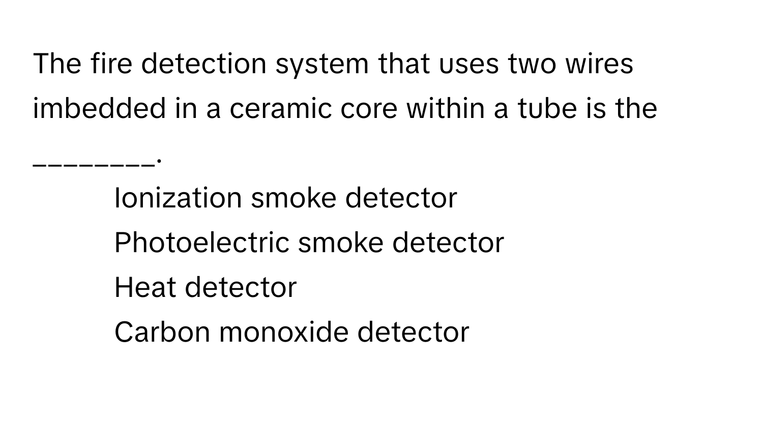 The fire detection system that uses two wires imbedded in a ceramic core within a tube is the ________.

1) Ionization smoke detector 
2) Photoelectric smoke detector 
3) Heat detector 
4) Carbon monoxide detector