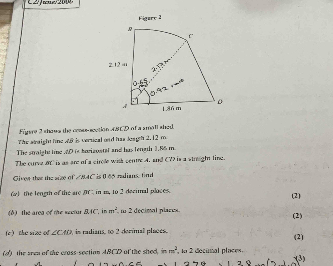 C2/June/2006 
Figure 2 
Figure 2 shows the cross-section ABCD of a small shed. 
The straight line . 4B is vertical and has length 2.12 m. 
The straight line . 4D is horizontal and has length 1.86 m. 
The curve BC is an arc of a circle with centre A. and CD is a straight line. 
Given that the size of ∠ BAC is 0.65 radians, find 
(a) the length of the arc BC. in m, to 2 decimal places, 
(2) 
(b) the area of the sector B. 4C, in m^2 , to 2 decimal places. 
(2) 
(c) the size of ∠ CAD , in radians, to 2 decimal places, (2) 
(d) the area of the cross-section ABCD of the shed, in m^2 , to 2 decimal places. 
(3) 
a