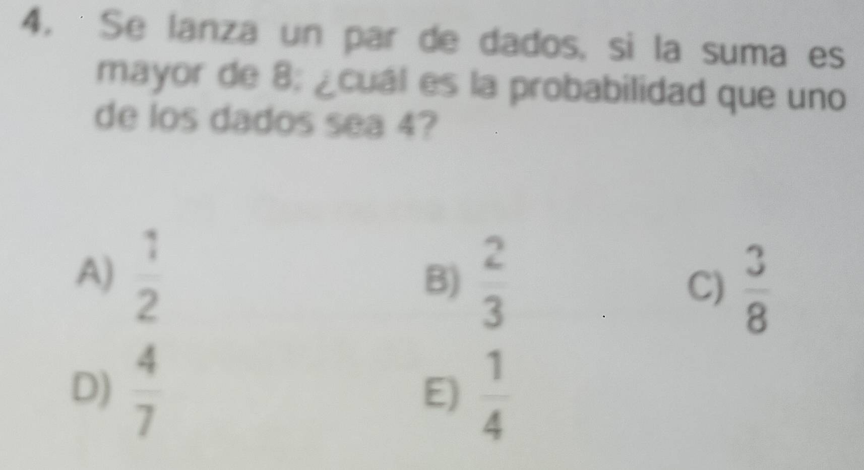 Se lanza un par de dados, si la suma es
mayor de 8 : ¿cuál es la probabilidad que uno
de los dados sea 4?
A)  1/2  B)  2/3 
C)  3/8 
D)  4/7 
E)  1/4 