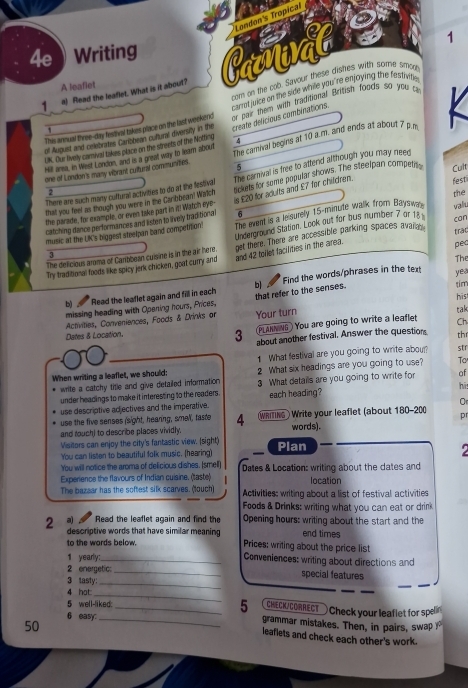 London's Tropical
4e       
Writing 1
1 a) Read the leaflet. What is it about? Carat
com on the cob. Savour these dishes with some smore
A leaflet
This annual three-day festival takes place on the last weekend  carrot jvice on the side while you 're enjoying the festivite
create delicieus combinations
of August and oelebrates Caribbean cotural diversity in the  air them with Iraditional British foods so you a
one of London's many vibrant cuitural communiies. The camival begins at 10 a.m. and ends at about 7 p.m K
OK. Our lively carnial takes place on the streets of the Notting
Hill ara, in West London, and is a great way to leam about
5
that you feel as though you were in the Carbbean? Watch The carnival is free to attend although you may neen
There are such many cuttural activities to do at the festival ckets for some popular shows. The steelpan compeln Cult
is £20 for adults and £7 for children. fest
2
the parade, for example, or even take part in it! Watch eye-
music at the LK's biggest steelpan band competition' The event is a leisurely 15-minute walk from Bayswa valiu the
catching dance performances and listen to lively traditional 6
get there. There are accessible parking spaces avain. trac
The delicious aroma of Cartbean cuisine is in the air here. Underground Station. Look out for bus number 7 or 18 can
3
The
Try traditional foods like spicy jerk chicken, goat curry and and 42 tollet facilities in the area. pec
b) Read the leaflet again and fill in each b] Find the words/phrases in the text
yea
his
missing heading with Opening hours, Prices, that refer to the senses. tim
Activities, Conveniences, Foods & Drinks or Your turn
tak
Dates & Location.    s ) You are going to write a leaflet Ch
3 about another festival. Answer the questions thr
1 What festival are you going to write abou? str
When writing a leaflet, we should; 2 What six headings are you going to use? To
write a catchy title and give detailed information 
hi
under headings to make it interesting to the readers . 3 What details are you going to write for of
O
use descriptive adjectives and the imperative. each heading?
use the five senses (sight, hearing, smell, taste words).
and touch) to describe places vividly 4 WRiTING Write your leaflet (about 180-200 pr
Visitors can enjoy the city's fantastic view. (sight)
You can listen to beautiful folk music. (hearing) Plan
  
You will notice the aroma of delicious dishes. (smell)
Experience the flavours of Indian cuisine. (taste) Dates & Location: writing about the dates and
location
The bazear has the softest silk scarves. (touch) Activities: writing about a list of festival activities
Foods & Drinks: writing what you can eat or drink
2 a)  Read the leaflet again and find the Opening hours: writing about the start and the
descriptive words that have similar meaning Prices: writing about the price list end times
to the wards below.
1 yearly:_
Conveniences: writing about directions and
2 energetic:
_
3 tasty: _special features
4 hot
_
CHECK/CORRECT — Check your leaflet for spelin
5 well-liked: _5 grammar mistakes. Then, in pairs, swap 
6 easy:
50
leaflets and check each other's work.
