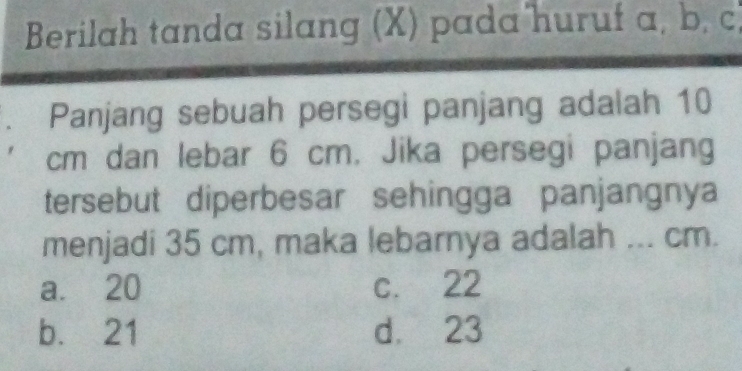 Berilah tanda silang (X) pada huruf a, b, c
Panjang sebuah persegi panjang adalah 10
cm dan lebar 6 cm. Jika persegi panjang
tersebut diperbesar sehingga panjangnya
menjadi 35 cm, maka lebarnya adalah ... cm.
a. 20 c. 22
b. 21 d. 23