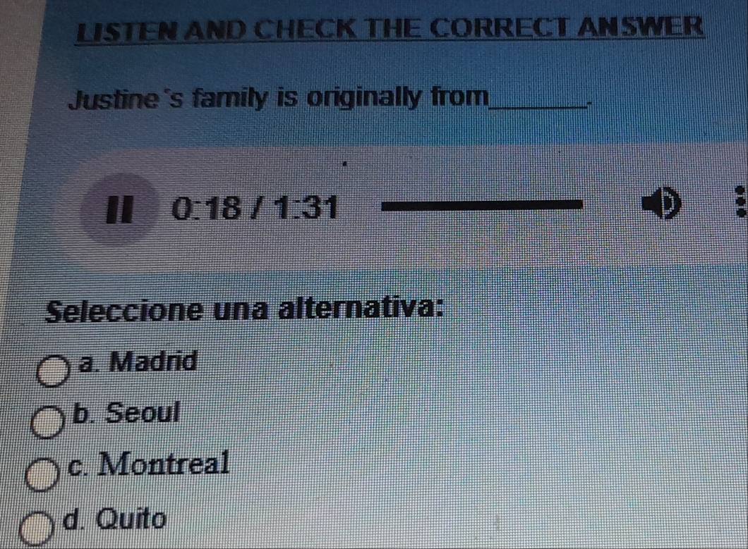 LISTEN AND CHECK THE CORRECT AN SWER
Justine's family is originally from_
0:18/1:31
D
Seleccione una alternativa:
a. Madrid
b. Seoul
c. Montreal
d. Quito