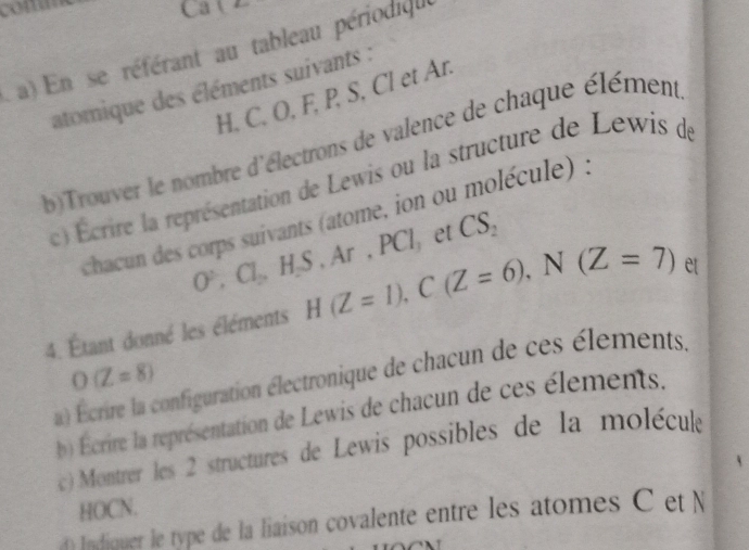 com Ca l 
a) En se référant au tableau périodiqu 
atomique des éléments suivants :
H. C. O, F, P, S, Cl et Ar. 
b)Trouver le nombre d'électrons de valence de chaque élément 
c) Écrire la représentation de Lewis ou la structure de Lewis de 
chacun des corps suivants (atome, ion ou molécule) :
O^2, Cl_2, H_2S, Ar, x1 , et CS_2
4. Étant donné les éléments H(Z=1), C(Z=6), N(Z=7) et
O(Z=8)
a) crire la configuration électronique de chacun de ces élements. 
bb Ecrire la représentation de Lewis de chacun de ces élements. 
c) Montrer les 2 structures de Lewis possibles de la moléculé 
HOCN. 
Indiquer le type de la liaison covalente entre les atomes C et N