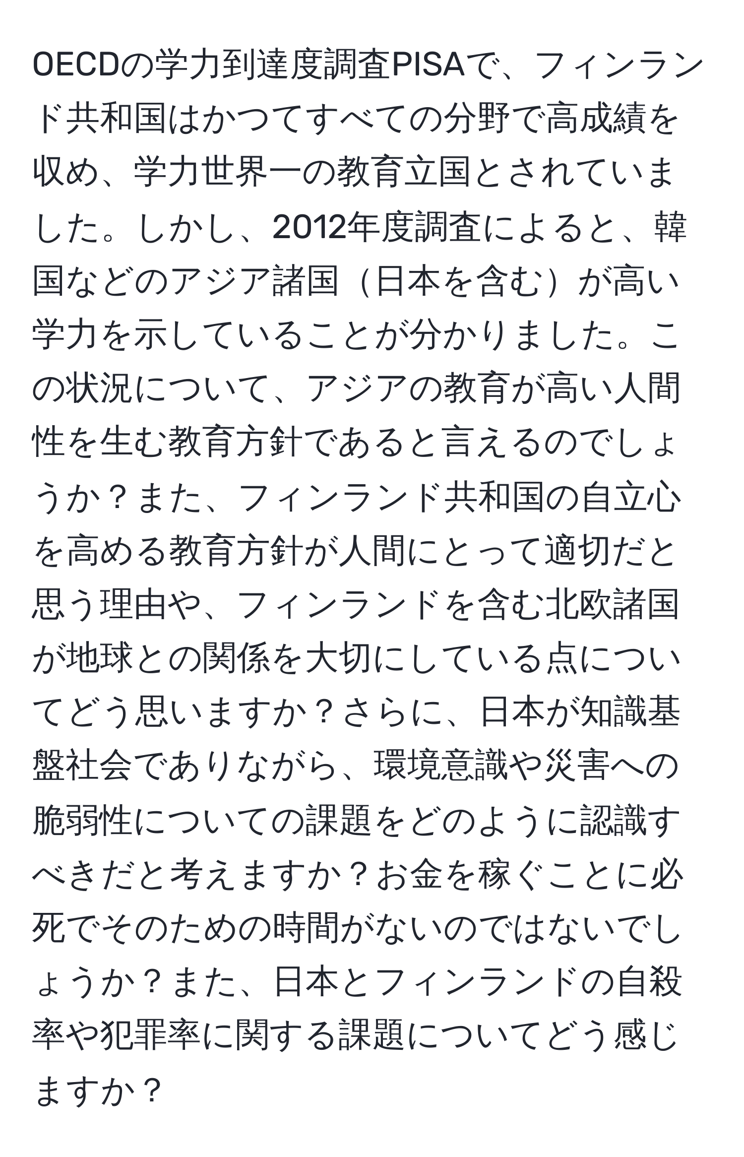 OECDの学力到達度調査PISAで、フィンランド共和国はかつてすべての分野で高成績を収め、学力世界一の教育立国とされていました。しかし、2012年度調査によると、韓国などのアジア諸国日本を含むが高い学力を示していることが分かりました。この状況について、アジアの教育が高い人間性を生む教育方針であると言えるのでしょうか？また、フィンランド共和国の自立心を高める教育方針が人間にとって適切だと思う理由や、フィンランドを含む北欧諸国が地球との関係を大切にしている点についてどう思いますか？さらに、日本が知識基盤社会でありながら、環境意識や災害への脆弱性についての課題をどのように認識すべきだと考えますか？お金を稼ぐことに必死でそのための時間がないのではないでしょうか？また、日本とフィンランドの自殺率や犯罪率に関する課題についてどう感じますか？