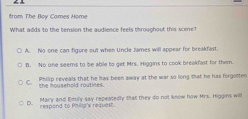 from The Boy Comes Home
What adds to the tension the audience feels throughout this scene?
A. No one can figure out when Uncle James will appear for breakfast.
B. No one seems to be able to get Mrs. Higgins to cook breakfast for them.
C. Philip reveals that he has been away at the war so long that he has forgotten
the household routines.
Mary and Emily say repeatedly that they do not know how Mrs. Higgins will
D. respond to Philip's request.