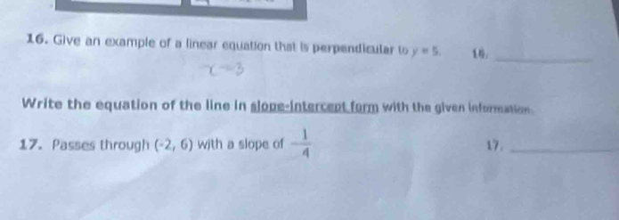 Give an example of a linear equation that is perpendicular to y=5. 16：_ 
Write the equation of the line in slope-intercent form with the given information. 
17. Passes through (-2,6) with a slope of - 1/4  17._