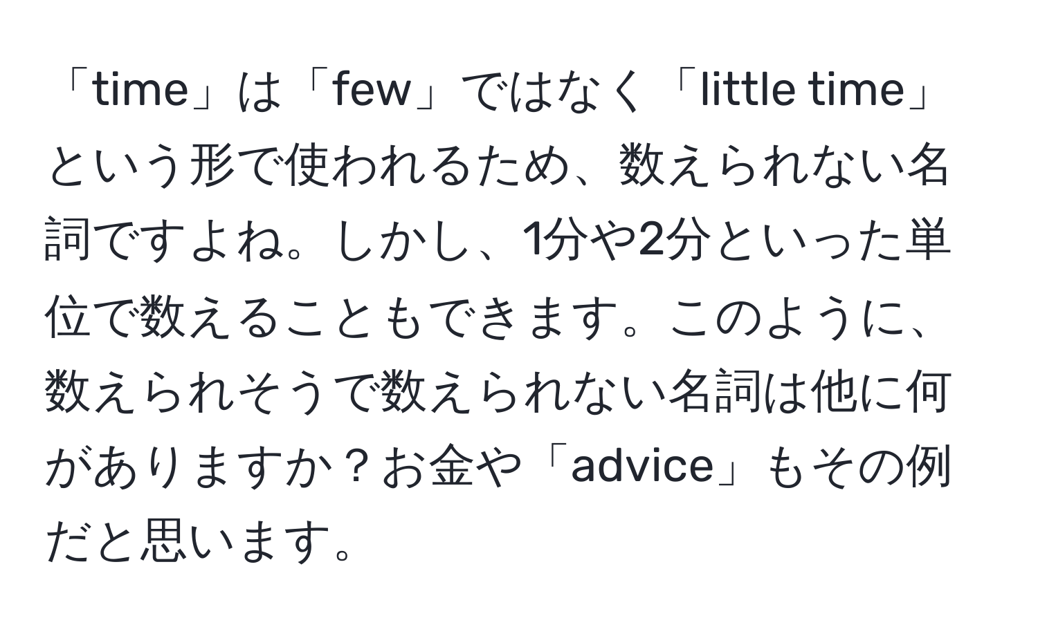 「time」は「few」ではなく「little time」という形で使われるため、数えられない名詞ですよね。しかし、1分や2分といった単位で数えることもできます。このように、数えられそうで数えられない名詞は他に何がありますか？お金や「advice」もその例だと思います。