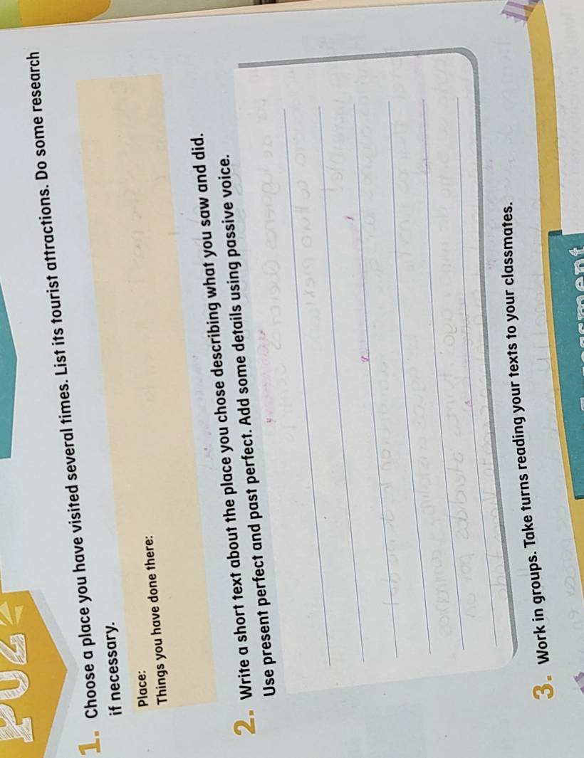 Choose a place you have visited several times. List its tourist attractions. Do some research 
if necessary. 
Place: 
Things you have done there: 
2 Write a short text about the place you chose describing what you saw and did. 
_ 
Use present perfect and past perfect. Add some details using passive voice. 
_ 
_ 
_ 
_ 
_ 
3 Work in groups. Take turns reading your texts to your classmates.