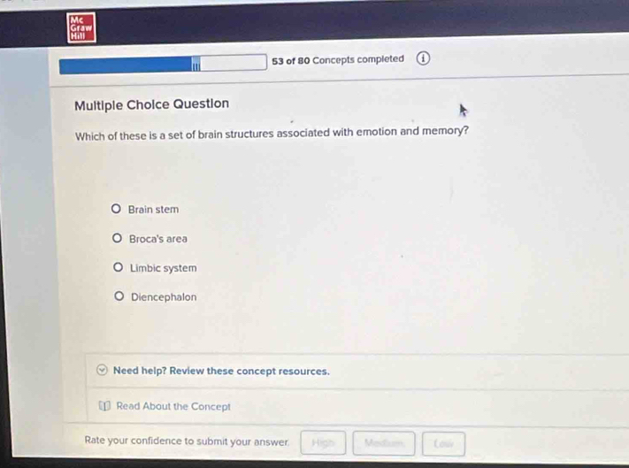 Mc
Hill Graw
' 53 of 80 Concepts completed
Multiple Choice Question
Which of these is a set of brain structures associated with emotion and memory?
Brain stem
Broca's area
Limbic system
Diencephalon
Need help? Review these concept resources.
Read About the Concept
Rate your confidence to submit your answer: High Medium, Lou