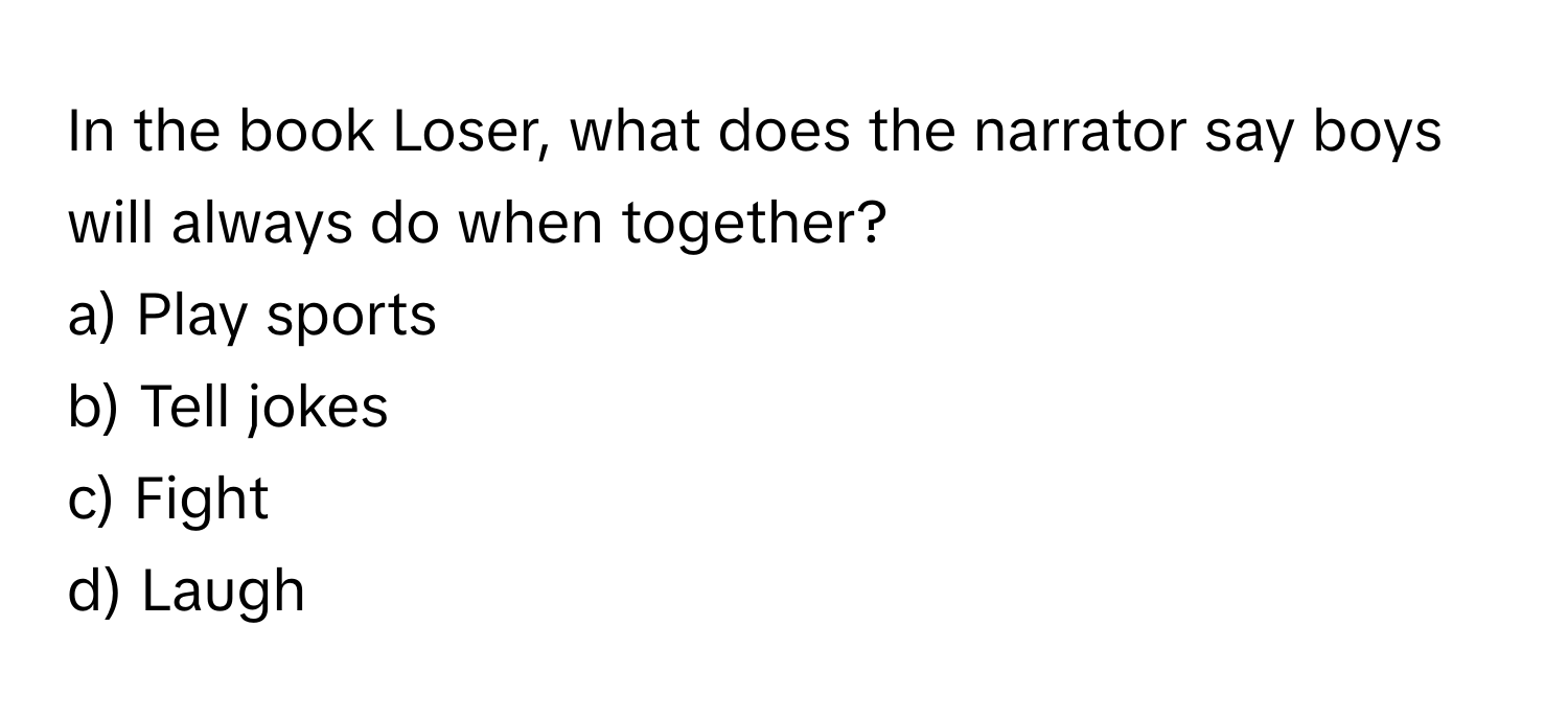 In the book Loser, what does the narrator say boys will always do when together? 

a) Play sports 
b) Tell jokes 
c) Fight 
d) Laugh