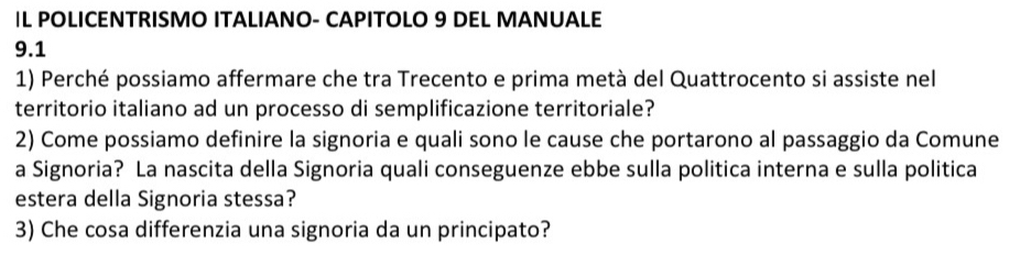 IL POLICENTRISMO ITALIANO- CAPITOLO 9 DEL MANUALE
9.1
1) Perché possiamo affermare che tra Trecento e prima metà del Quattrocento si assiste nel 
territorio italiano ad un processo di semplificazione territoriale? 
2) Come possiamo definire la signoria e quali sono le cause che portarono al passaggio da Comune 
a Signoria? La nascita della Signoria quali conseguenze ebbe sulla politica interna e sulla politica 
estera della Signoria stessa? 
3) Che cosa differenzia una signoria da un principato?