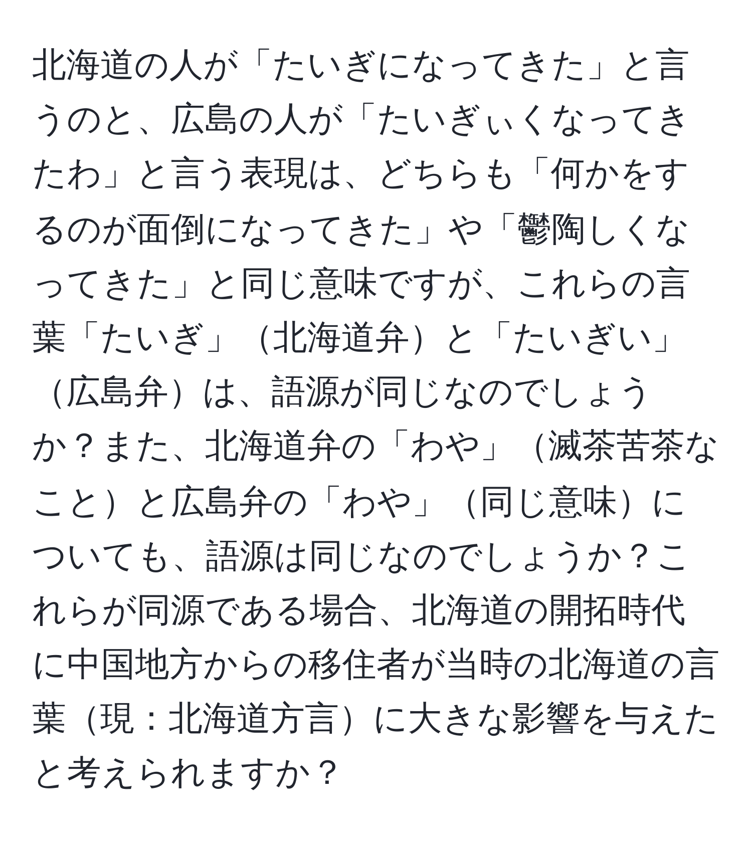 北海道の人が「たいぎになってきた」と言うのと、広島の人が「たいぎぃくなってきたわ」と言う表現は、どちらも「何かをするのが面倒になってきた」や「鬱陶しくなってきた」と同じ意味ですが、これらの言葉「たいぎ」北海道弁と「たいぎい」広島弁は、語源が同じなのでしょうか？また、北海道弁の「わや」滅茶苦茶なことと広島弁の「わや」同じ意味についても、語源は同じなのでしょうか？これらが同源である場合、北海道の開拓時代に中国地方からの移住者が当時の北海道の言葉現：北海道方言に大きな影響を与えたと考えられますか？