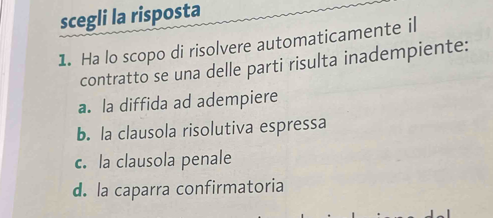 scegli la risposta
1. Ha lo scopo di risolvere automaticamente il
contratto se una delle parti risulta inadempiente:
a. la diffida ad adempiere
b. la clausola risolutiva espressa
c. la clausola penale
d. la caparra confirmatoria