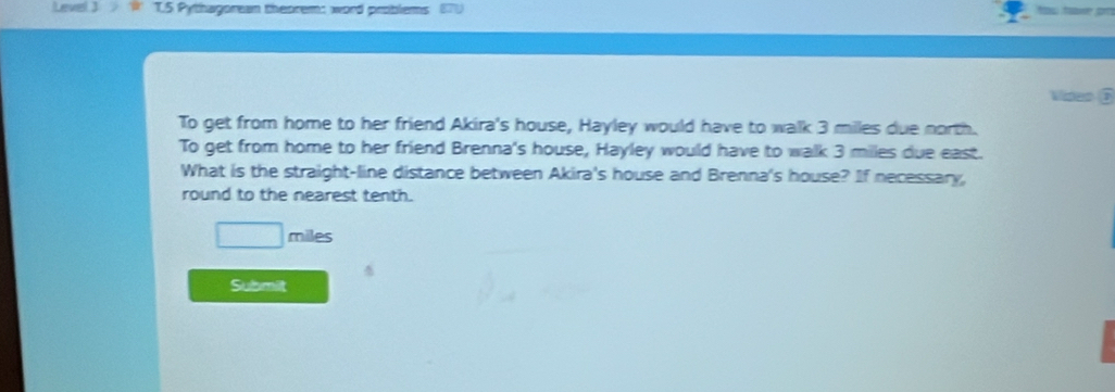 Pythagorean theorem: word problems 
To get from home to her friend Akira's house, Hayley would have to walk 3 milles due north. 
To get from home to her friend Brenna's house, Hayley would have to walk 3 milles due east. 
What is the straight-line distance between Akira's house and Brenna's house? If necessary, 
round to the nearest tenth.
□  miles
Submilt